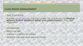CLASS ROOM MANAGEMENT
 INJECT INITIATIVE
 Promote growth mindset, and inject variety into your lessons, by allowing
students to work ahead and deliver short presentations to share take-
away points.
 OFFER PRAISE
 Inspire the class
 Improve a student’s self-esteem
 Reinforce rules and values you want to see
 