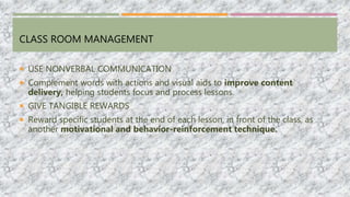 CLASS ROOM MANAGEMENT
 USE NONVERBAL COMMUNICATION
 Complement words with actions and visual aids to improve content
delivery, helping students focus and process lessons.
 GIVE TANGIBLE REWARDS
 Reward specific students at the end of each lesson, in front of the class, as
another motivational and behavior-reinforcement technique.
 