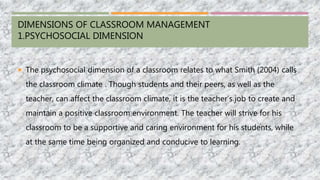 DIMENSIONS OF CLASSROOM MANAGEMENT
1.PSYCHOSOCIAL DIMENSION
 The psychosocial dimension of a classroom relates to what Smith (2004) calls
the classroom climate . Though students and their peers, as well as the
teacher, can affect the classroom climate, it is the teacher’s job to create and
maintain a positive classroom environment. The teacher will strive for his
classroom to be a supportive and caring environment for his students, while
at the same time being organized and conducive to learning.
 