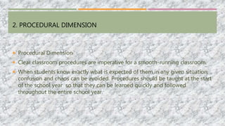 2. PROCEDURAL DIMENSION
 Procedural Dimension
 Clear classroom procedures are imperative for a smooth-running classroom.
 When students know exactly what is expected of them in any given situation,
confusion and chaos can be avoided. Procedures should be taught at the start
of the school year so that they can be learned quickly and followed
throughout the entire school year.
 