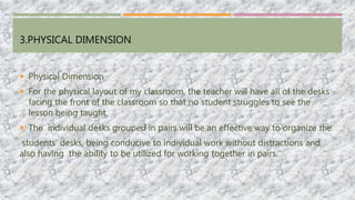 3.PHYSICAL DIMENSION
 Physical Dimension
 For the physical layout of my classroom, the teacher will have all of the desks
facing the front of the classroom so that no student struggles to see the
lesson being taught.
 The individual desks grouped in pairs will be an effective way to organize the
students’ desks, being conducive to individual work without distractions and
also having the ability to be utilized for working together in pairs.
 