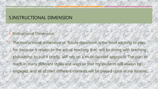 5.INSTRUCTIONAL DIMENSION
 Instructional Dimension
 The instructional dimension of future classroom is the most exciting to plan
for, because it relates to the actual teaching that will be doing with teaching
philosophy, to put it briefly, will rely on a multi-faceted approach. The plan to
teach in many different styles and ways so that my students will always be
engaged, and all of their different interests will be played upon in my lessons.
 
