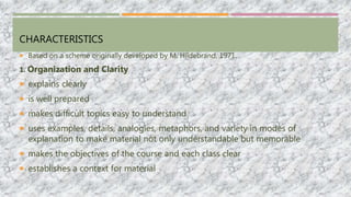 CHARACTERISTICS
 Based on a scheme originally developed by M. Hildebrand, 1971.
1. Organization and Clarity
 explains clearly
 is well prepared
 makes difficult topics easy to understand
 uses examples, details, analogies, metaphors, and variety in modes of
explanation to make material not only understandable but memorable
 makes the objectives of the course and each class clear
 establishes a context for material
 