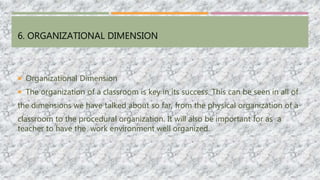 6. ORGANIZATIONAL DIMENSION
 Organizational Dimension
 The organization of a classroom is key in its success. This can be seen in all of
the dimensions we have talked about so far, from the physical organization of a
classroom to the procedural organization. It will also be important for as a
teacher to have the work environment well organized.
 