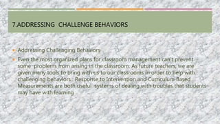 7.ADDRESSING CHALLENGE BEHAVIORS
 Addressing Challenging Behaviors
 Even the most organized plans for classroom management can’t prevent
some problems from arising in the classroom. As future teachers, we are
given many tools to bring with us to our classrooms in order to help with
challenging behaviors . Response to Intervention and Curriculum Based
Measurements are both useful systems of dealing with troubles that students
may have with learning
 