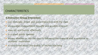 CHARACTERISTICS
4.Instructor-Group Interaction
 can stimulate, direct, and pace interaction with the class
 encourages independent thought and accepts criticism
 uses wit and humor effectively
 is a good public speaker
 knows whether or not the class is following the material and is sensitive to
students’ motivation
 is concerned about the quality of his/her teaching
 