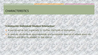 CHARACTERISTICS
5.Instructor-Individual Student Interaction
 is perceived as fair, especially in his/her methods of evaluation
 is seen by students as approachable and a valuable source of advice even on
matters not directly related to the course
 
