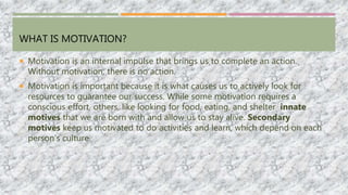 WHAT IS MOTIVATION?
 Motivation is an internal impulse that brings us to complete an action.
Without motivation, there is no action.
 Motivation is important because it is what causes us to actively look for
resources to guarantee our success. While some motivation requires a
conscious effort, others, like looking for food, eating, and shelter innate
motives that we are born with and allow us to stay alive. Secondary
motives keep us motivated to do activities and learn, which depend on each
person’s culture.
 