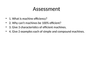 Assessment
• 1. What is machine efficiency?
• 2. Why can't machines be 100% efficient?
• 3. Give 3 characteristics of efficient machines.
• 4. Give 2 examples each of simple and compound machines.
 