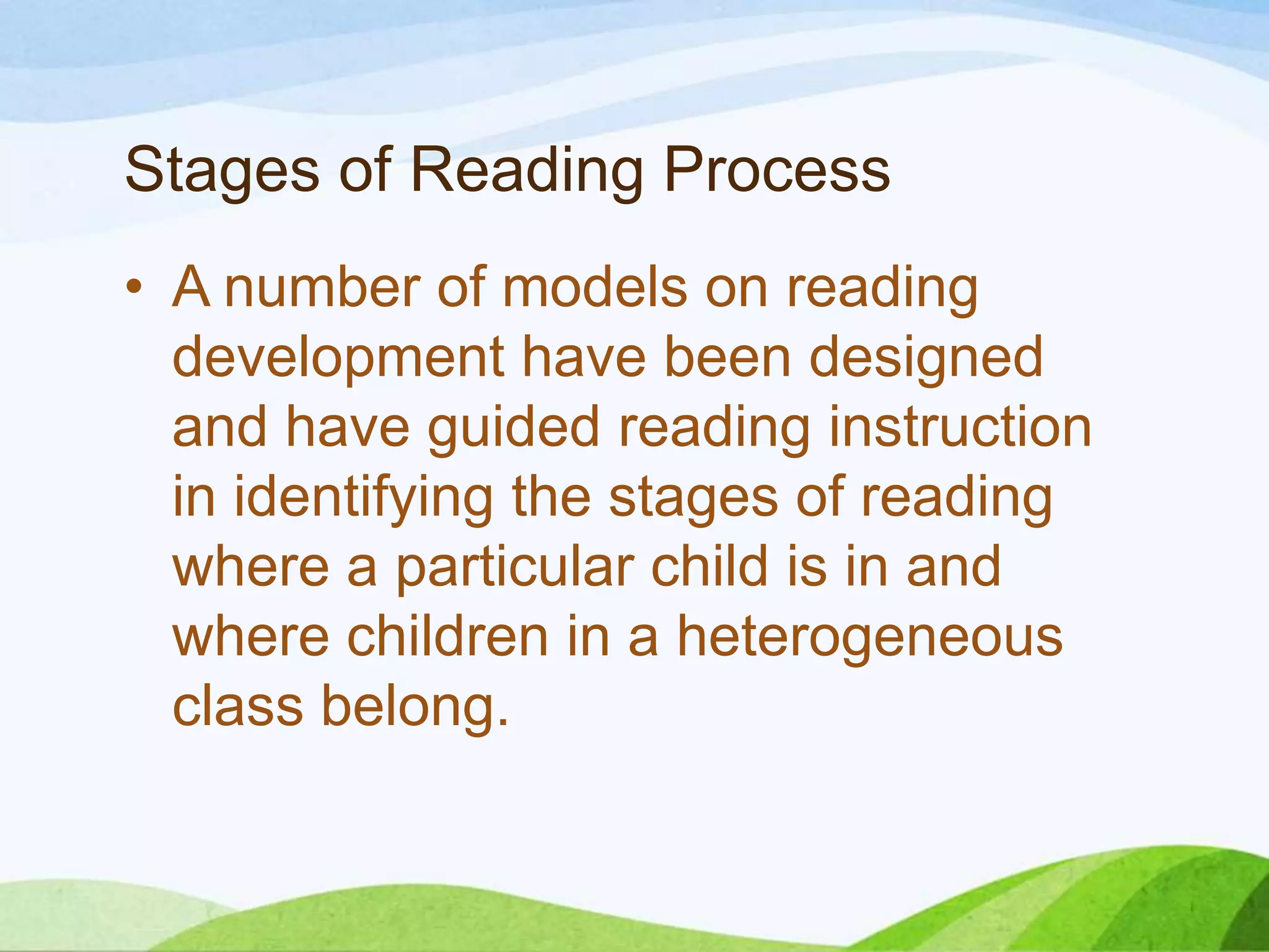 Stages of Reading Process
• A number of models on reading
development have been designed
and have guided reading instruction
in identifying the stages of reading
where a particular child is in and
where children in a heterogeneous
class belong.

 