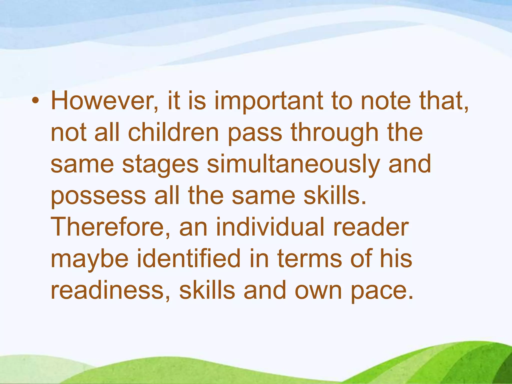 • However, it is important to note that,
not all children pass through the
same stages simultaneously and
possess all the same skills.
Therefore, an individual reader
maybe identified in terms of his
readiness, skills and own pace.

 