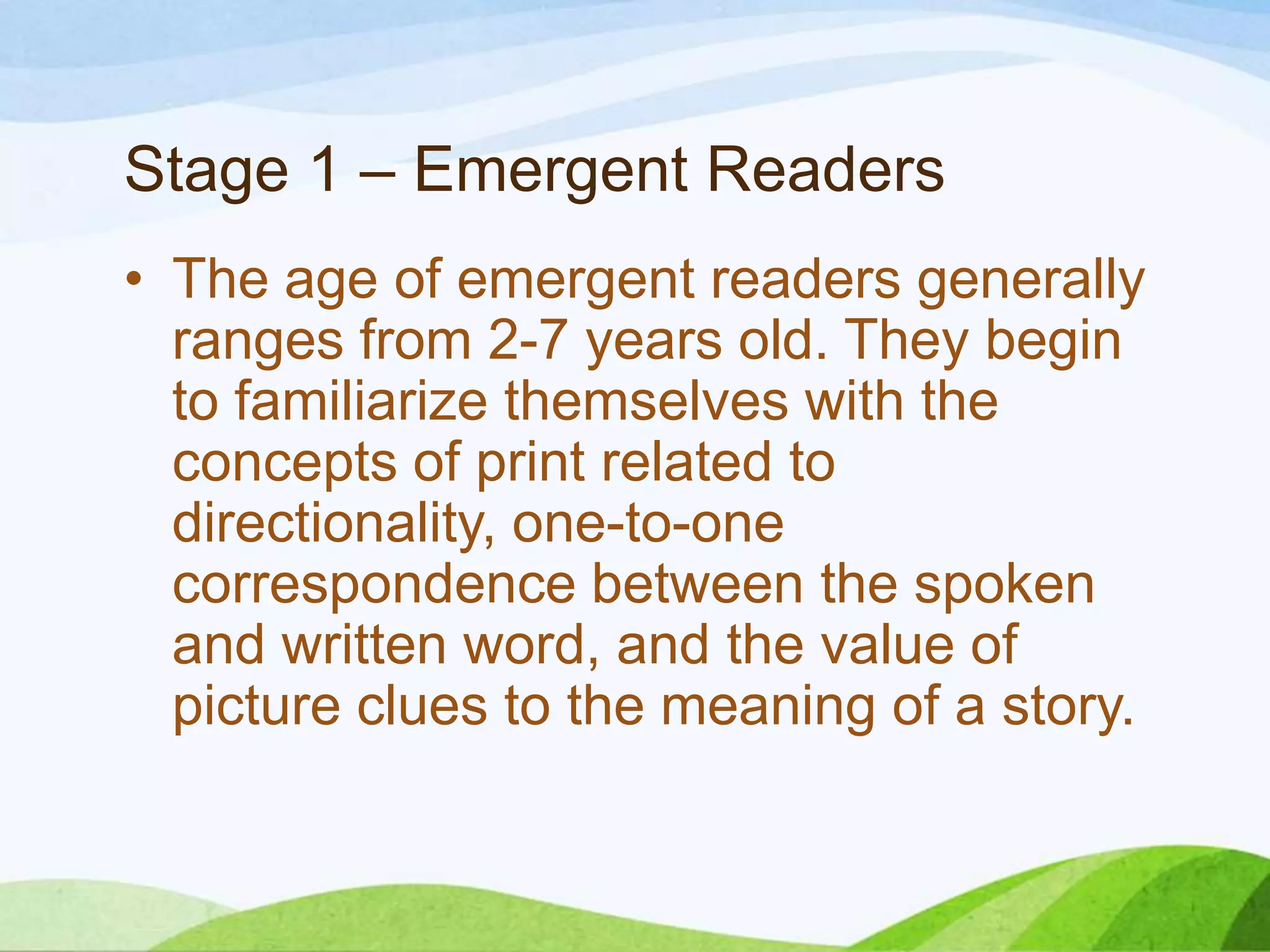 Stage 1 – Emergent Readers
• The age of emergent readers generally
ranges from 2-7 years old. They begin
to familiarize themselves with the
concepts of print related to
directionality, one-to-one
correspondence between the spoken
and written word, and the value of
picture clues to the meaning of a story.

 