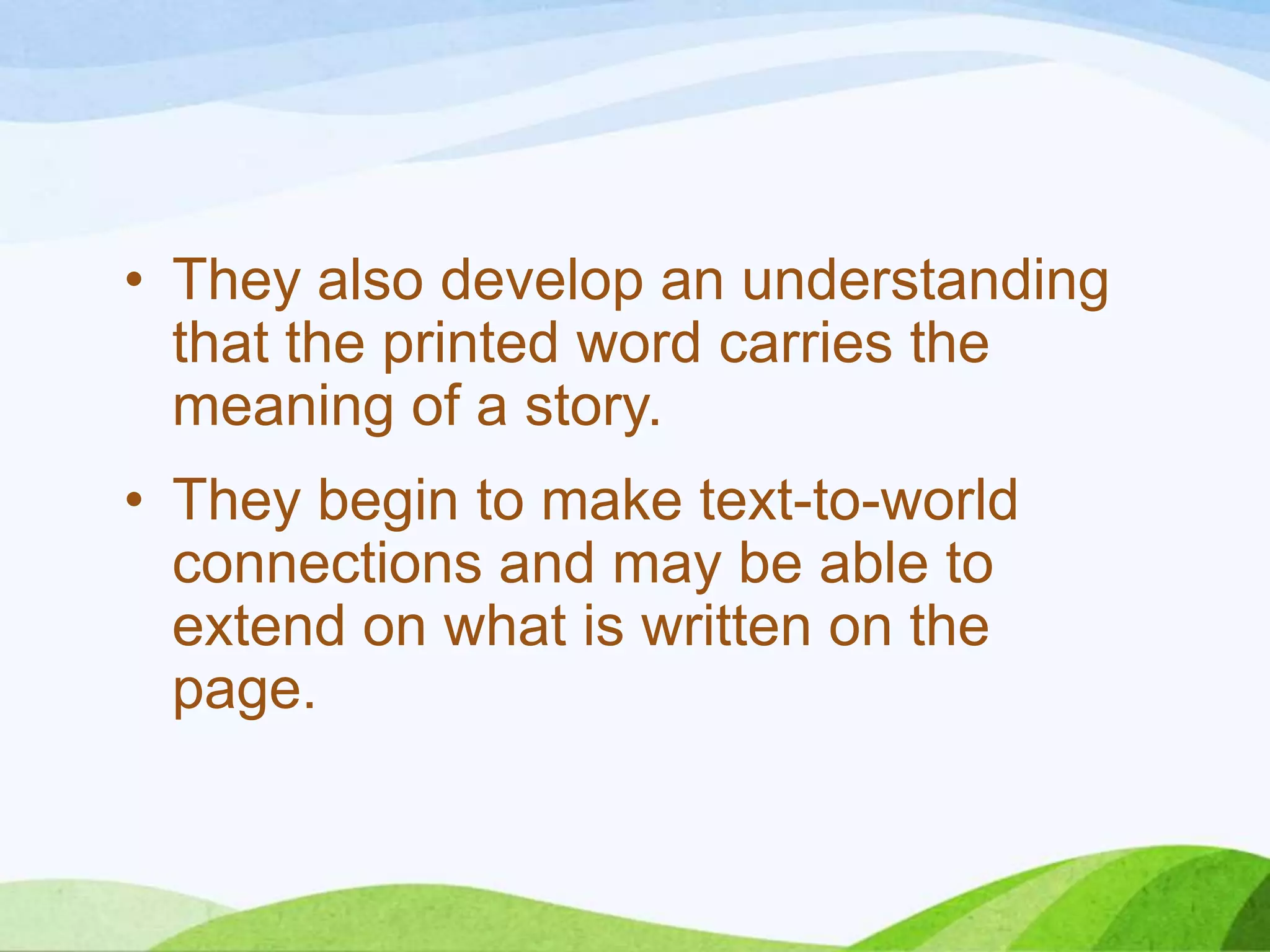 • They also develop an understanding
that the printed word carries the
meaning of a story.
• They begin to make text-to-world
connections and may be able to
extend on what is written on the
page.

 