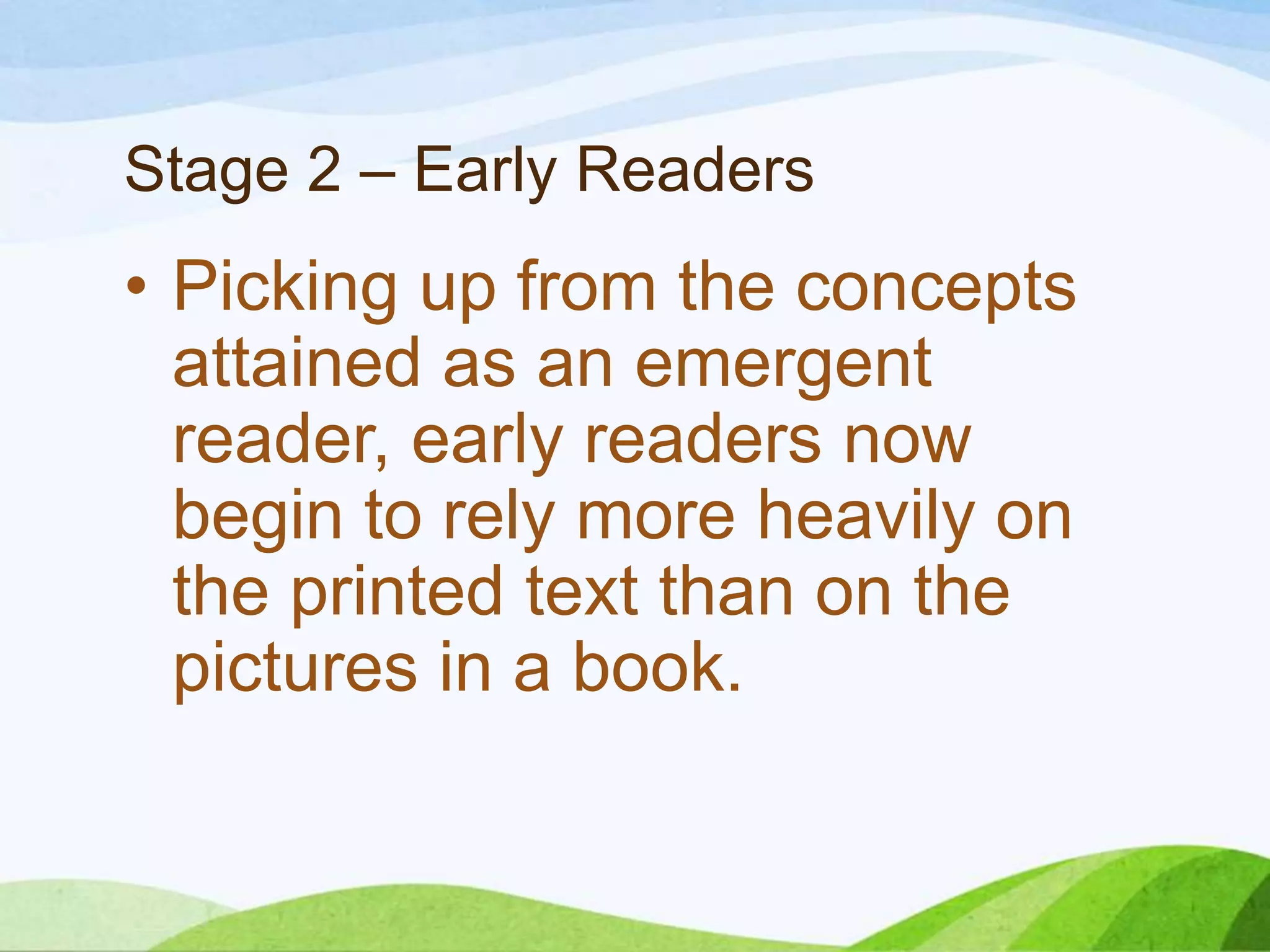 Stage 2 – Early Readers

• Picking up from the concepts
attained as an emergent
reader, early readers now
begin to rely more heavily on
the printed text than on the
pictures in a book.

 
