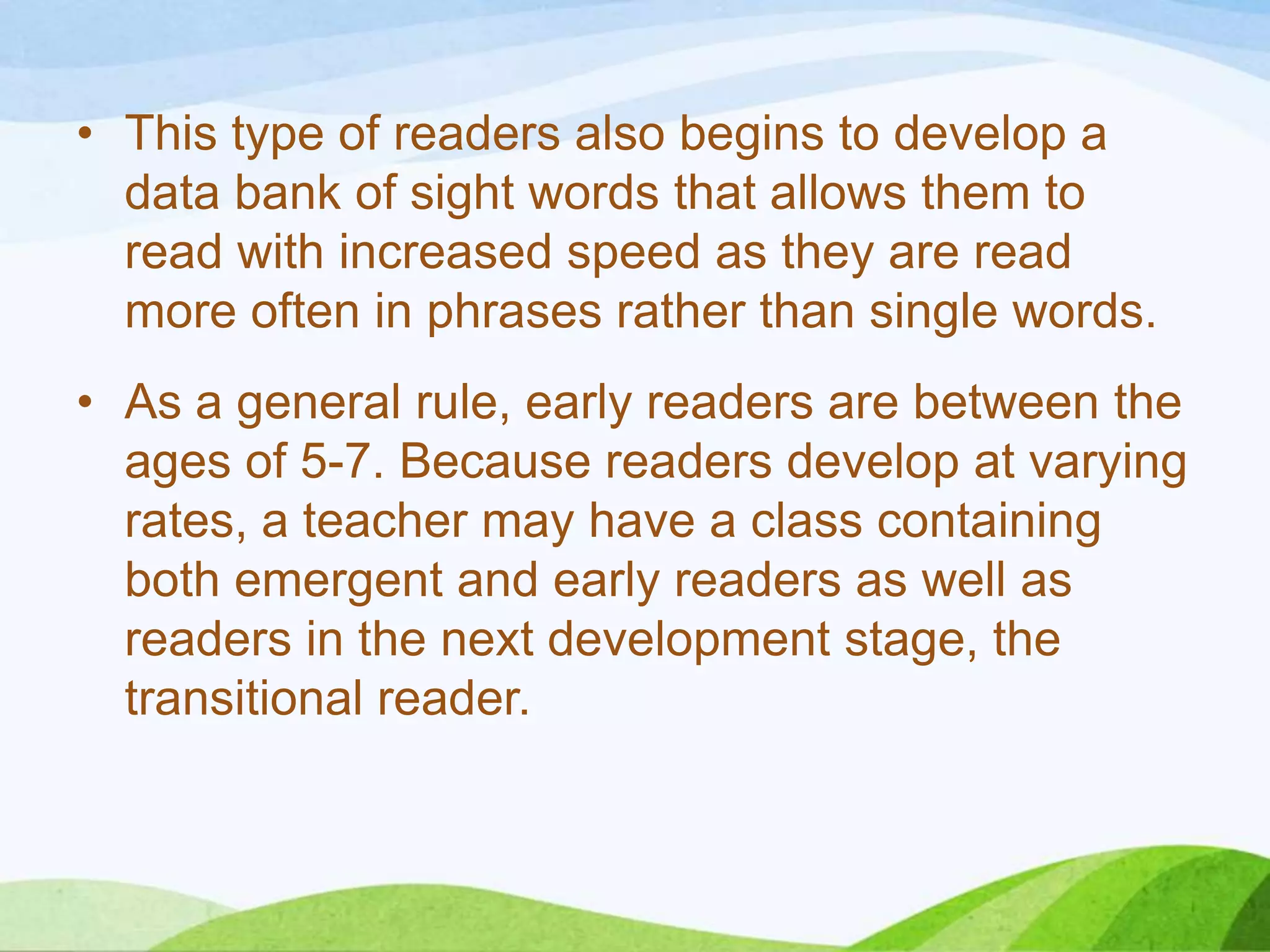• This type of readers also begins to develop a
data bank of sight words that allows them to
read with increased speed as they are read
more often in phrases rather than single words.
• As a general rule, early readers are between the
ages of 5-7. Because readers develop at varying
rates, a teacher may have a class containing
both emergent and early readers as well as
readers in the next development stage, the
transitional reader.

 