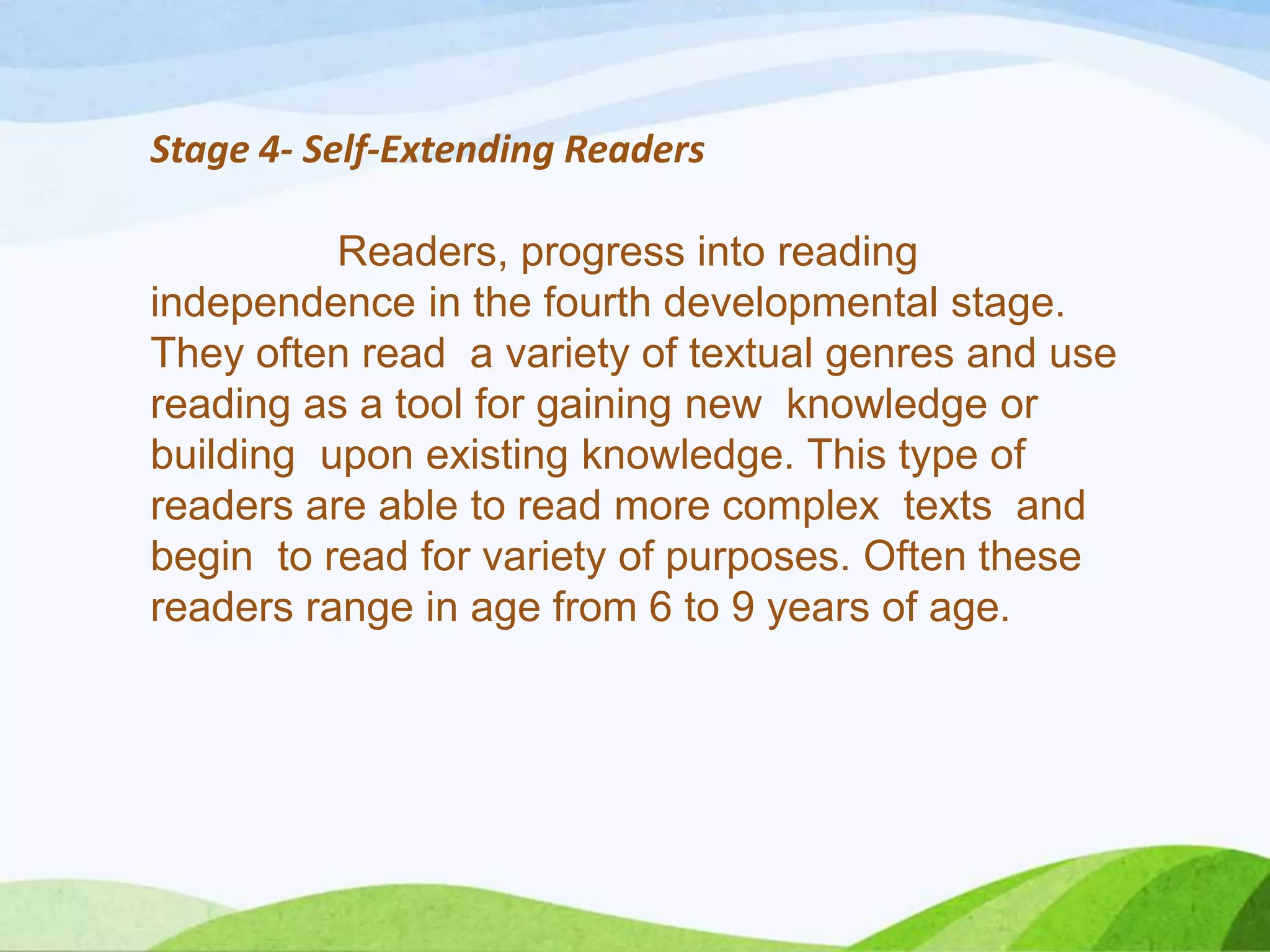 Stage 4- Self-Extending Readers
Readers, progress into reading
independence in the fourth developmental stage.
They often read a variety of textual genres and use
reading as a tool for gaining new knowledge or
building upon existing knowledge. This type of
readers are able to read more complex texts and
begin to read for variety of purposes. Often these
readers range in age from 6 to 9 years of age.

 
