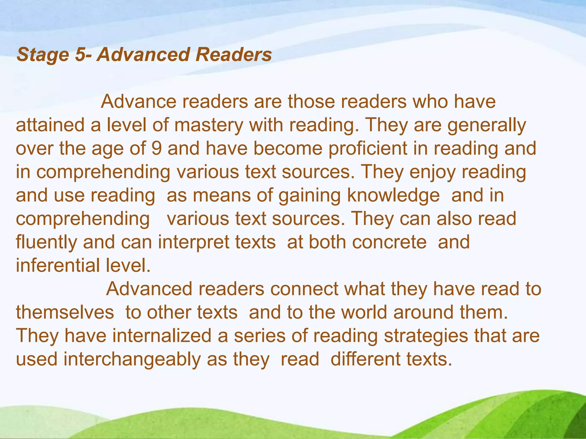 Stage 5- Advanced Readers
Advance readers are those readers who have
attained a level of mastery with reading. They are generally
over the age of 9 and have become proficient in reading and
in comprehending various text sources. They enjoy reading
and use reading as means of gaining knowledge and in
comprehending various text sources. They can also read
fluently and can interpret texts at both concrete and
inferential level.
Advanced readers connect what they have read to
themselves to other texts and to the world around them.
They have internalized a series of reading strategies that are
used interchangeably as they read different texts.

 