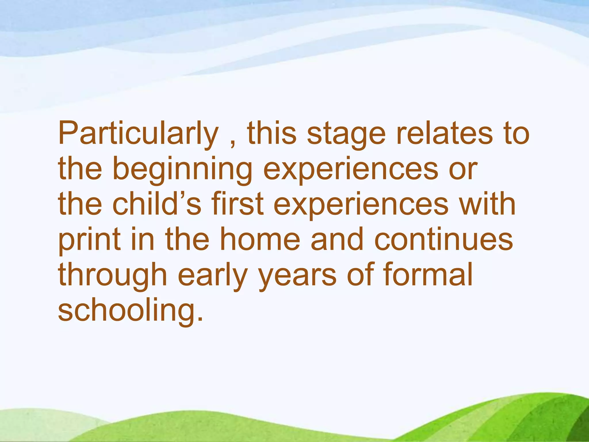 Particularly , this stage relates to
the beginning experiences or
the child’s first experiences with
print in the home and continues
through early years of formal
schooling.

 
