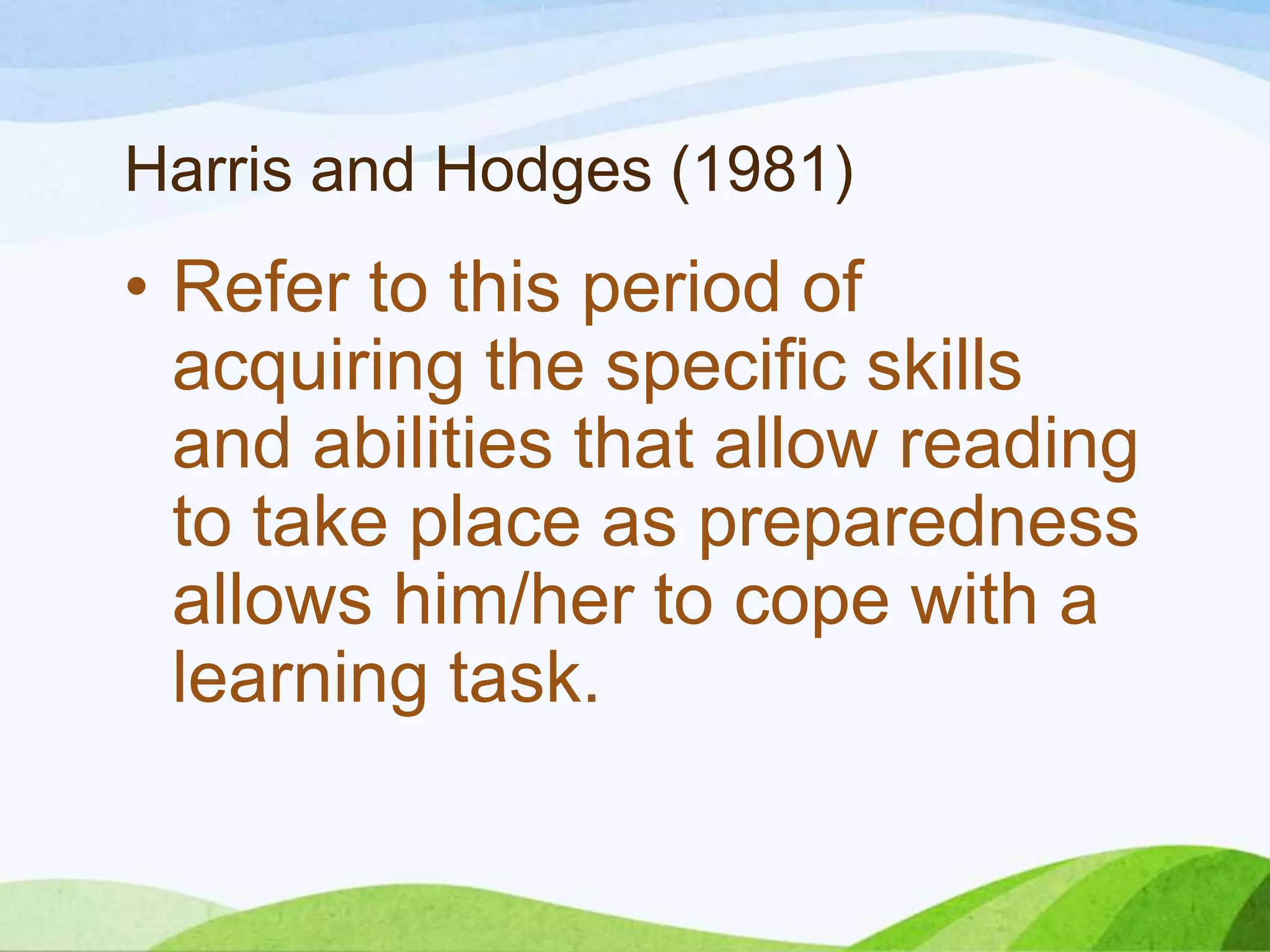 Harris and Hodges (1981)

• Refer to this period of
acquiring the specific skills
and abilities that allow reading
to take place as preparedness
allows him/her to cope with a
learning task.

 