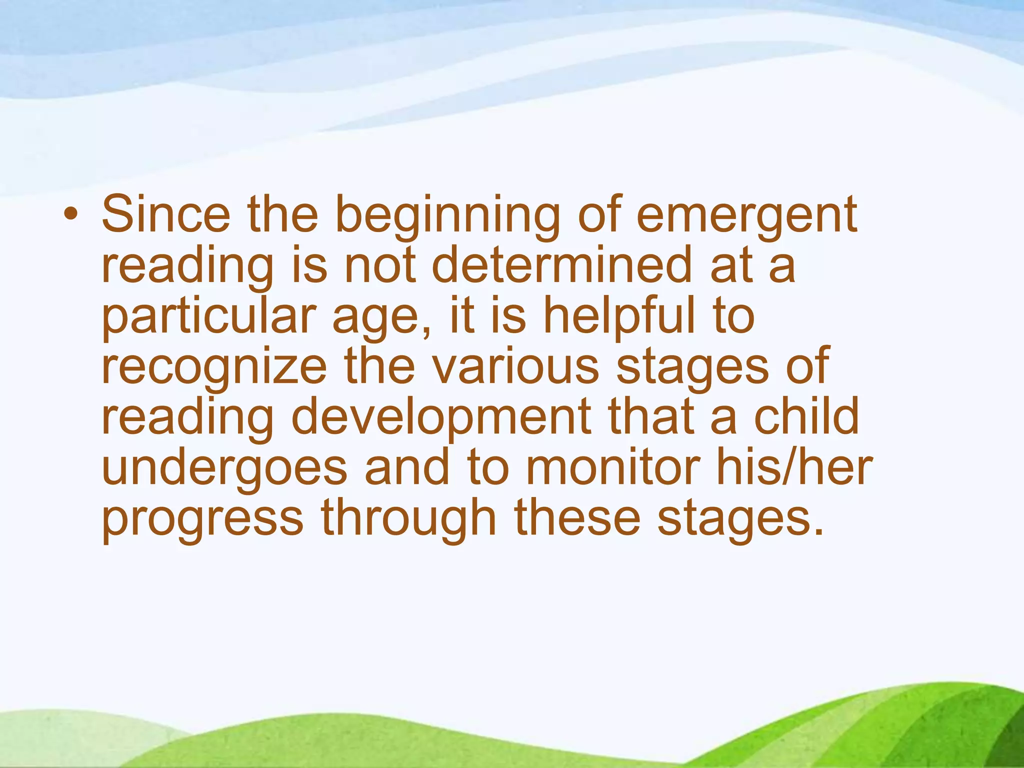 • Since the beginning of emergent
reading is not determined at a
particular age, it is helpful to
recognize the various stages of
reading development that a child
undergoes and to monitor his/her
progress through these stages.

 