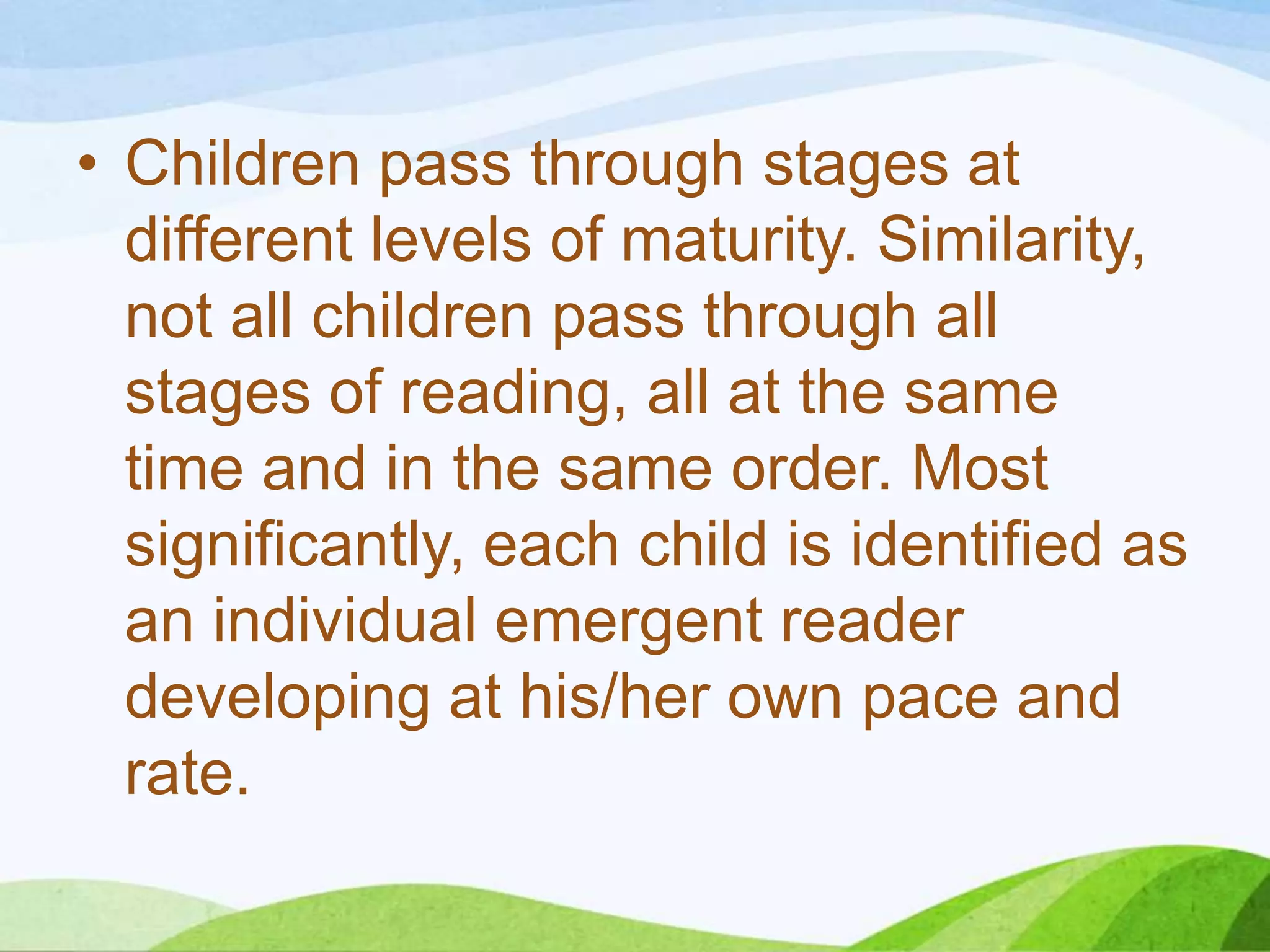 • Children pass through stages at
different levels of maturity. Similarity,
not all children pass through all
stages of reading, all at the same
time and in the same order. Most
significantly, each child is identified as
an individual emergent reader
developing at his/her own pace and
rate.

 