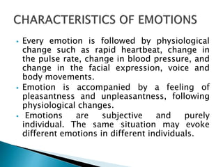  Every emotion is followed by physiological
change such as rapid heartbeat, change in
the pulse rate, change in blood pressure, and
change in the facial expression, voice and
body movements.
 Emotion is accompanied by a feeling of
pleasantness and unpleasantness, following
physiological changes.
 Emotions are subjective and purely
individual. The same situation may evoke
different emotions in different individuals.
 