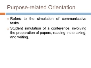Purpose-related Orientation
 Refers to the simulation of communicative
tasks
 Student simulation of a conference, involving
the preparation of papers, reading, note taking,
and writing.
 