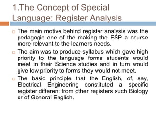 1.The Concept of Special
Language: Register Analysis
 The main motive behind register analysis was the
pedagogic one of the making the ESP a course
more relevant to the learners needs.
 The aim was to produce syllabus which gave high
priority to the language forms students would
meet in their Science studies and in turn would
give low priority to forms they would not meet.
 The basic principle that the English, of, say,
Electrical Engineering constituted a specific
register different from other registers such Biology
or of General English.
 