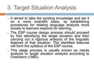 3. Target Situation Analysis
 It aimed to take the existing knowledge and set it
on a more scientific basis, by establishing
procedures for relating language analysis more
closely to learners reasons for learning.
 The ESP course design process should proceed
by first identifying the target situation and then
carrying out a rigorous analysis of the linguistic
features of that situation. The identified features
will form the syllabus of the ESP course.
 This stage process is usually known as needs
analysis or target situation analysis according to
Chambers (1980).
 
