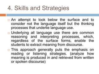 4. Skills and Strategies
 An attempt to look below the surface and to
consider not the language itself but the thinking
processes that underlie language use.
 Underlying all language use there are common
reasoning and interpreting processes, which,
regardless of the surface forms, enable the
students to extract meaning from discourse.
 This approach generally puts the emphasis on
reading or listening strategies. (analyze how
meaning is produced in and retrieved from written
or spoken discourse)
 
