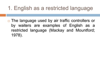 1. English as a restricted language
 The language used by air traffic controllers or
by waiters are examples of English as a
restricted language (Mackay and Mountford;
1978).
 