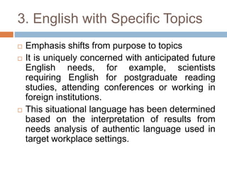 3. English with Specific Topics
 Emphasis shifts from purpose to topics
 It is uniquely concerned with anticipated future
English needs, for example, scientists
requiring English for postgraduate reading
studies, attending conferences or working in
foreign institutions.
 This situational language has been determined
based on the interpretation of results from
needs analysis of authentic language used in
target workplace settings.
 