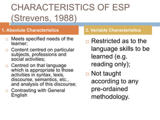 CHARACTERISTICS OF ESP
(Strevens, 1988)
 Meets specified needs of the
learner;
 Content centred on particular
subjects, professions and
social activities;
 Centred on that language
which is appropriate to those
activities in syntax, lexis,
discourse, semantics, etc.,
and analysis of this discourse;
 Contrasting with General
English
 Restricted as to the
language skills to be
learned (e.g.
reading only);
 Not taught
according to any
pre-ordained
methodology.
1. Absolute Characteristics 2. Variable Characteristics
 