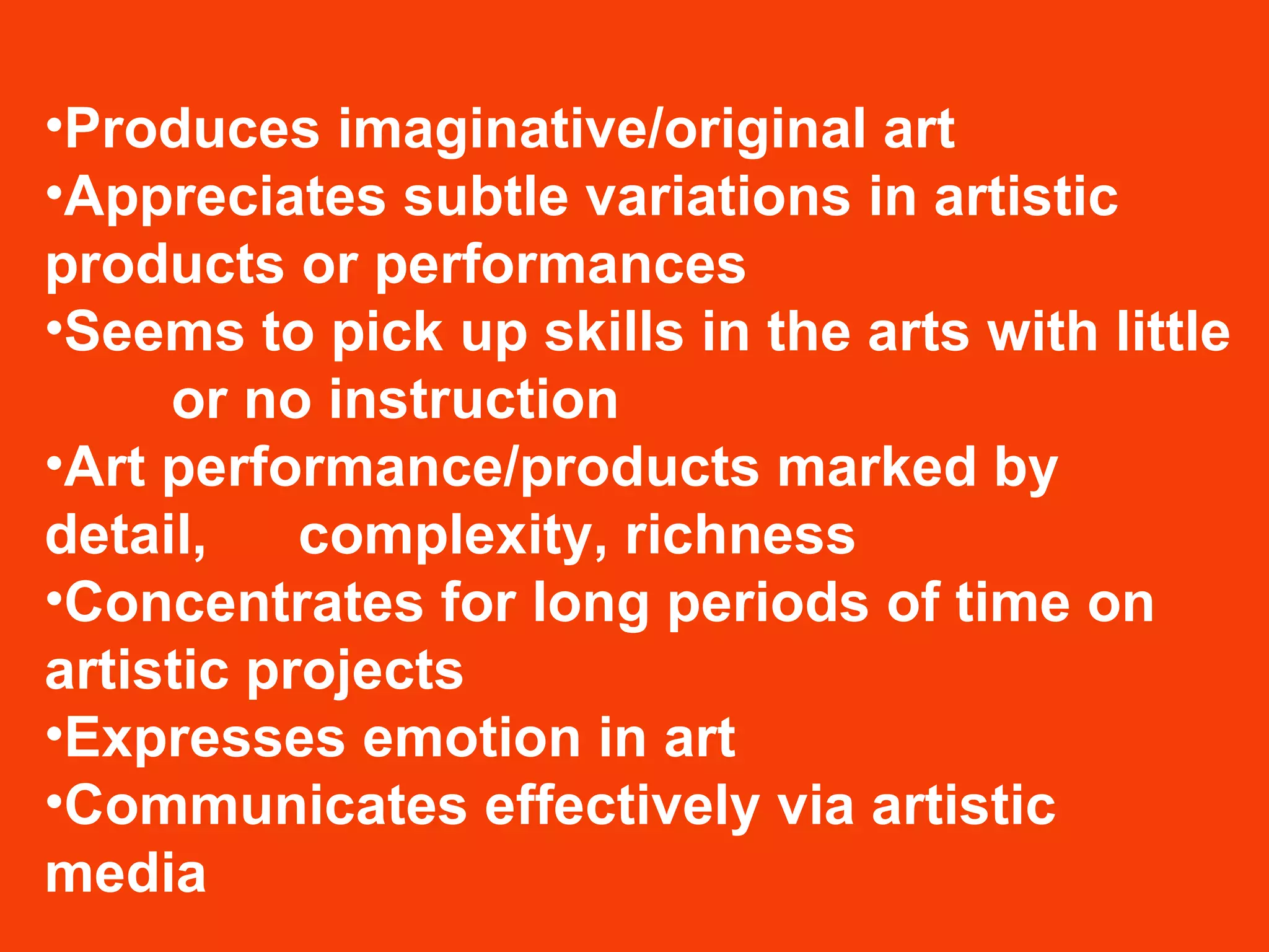 Produces imaginative/original art  Appreciates subtle variations in artistic  products or performances  Seems to pick up skills in the arts with little  or no instruction  Art performance/products marked by detail,  complexity, richness  Concentrates for long periods of time on  artistic projects  Expresses emotion in art  Communicates effectively via artistic media 