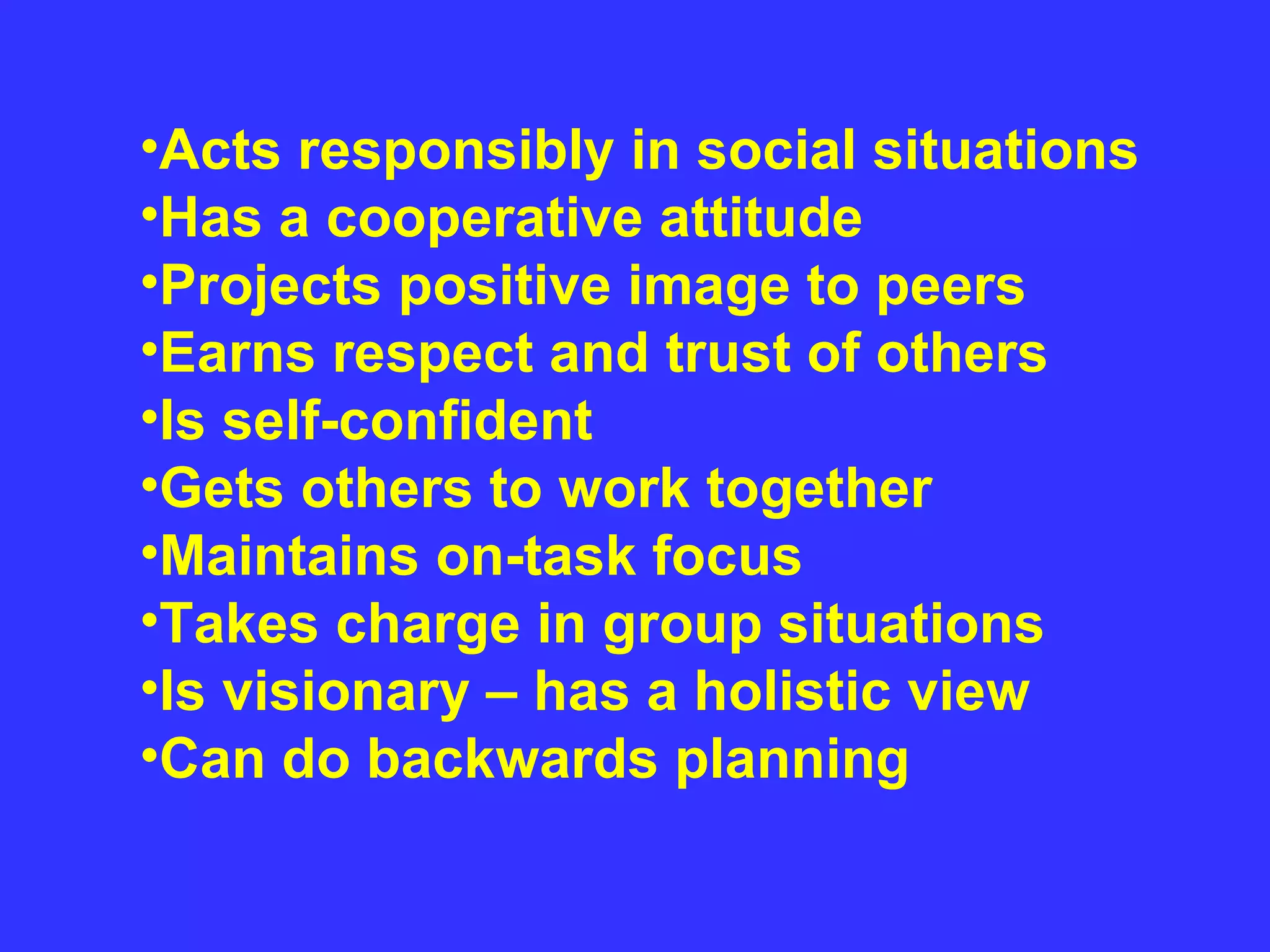Acts responsibly in social situations  Has a cooperative attitude  Projects positive image to peers  Earns respect and trust of others  Is self-confident  Gets others to work together  Maintains on-task focus  Takes charge in group situations  Is visionary – has a holistic view  Can do backwards planning 