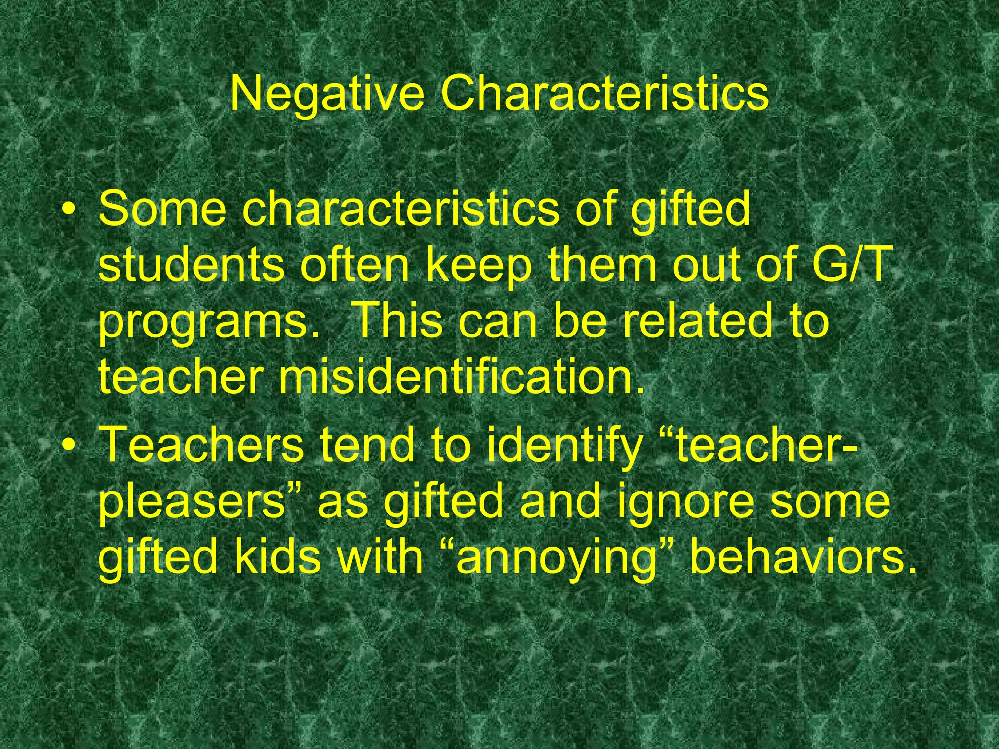 Negative Characteristics Some characteristics of gifted students often keep them out of G/T programs.  This can be related to teacher misidentification.  Teachers tend to identify “teacher-pleasers” as gifted and ignore some gifted kids with “annoying” behaviors. 