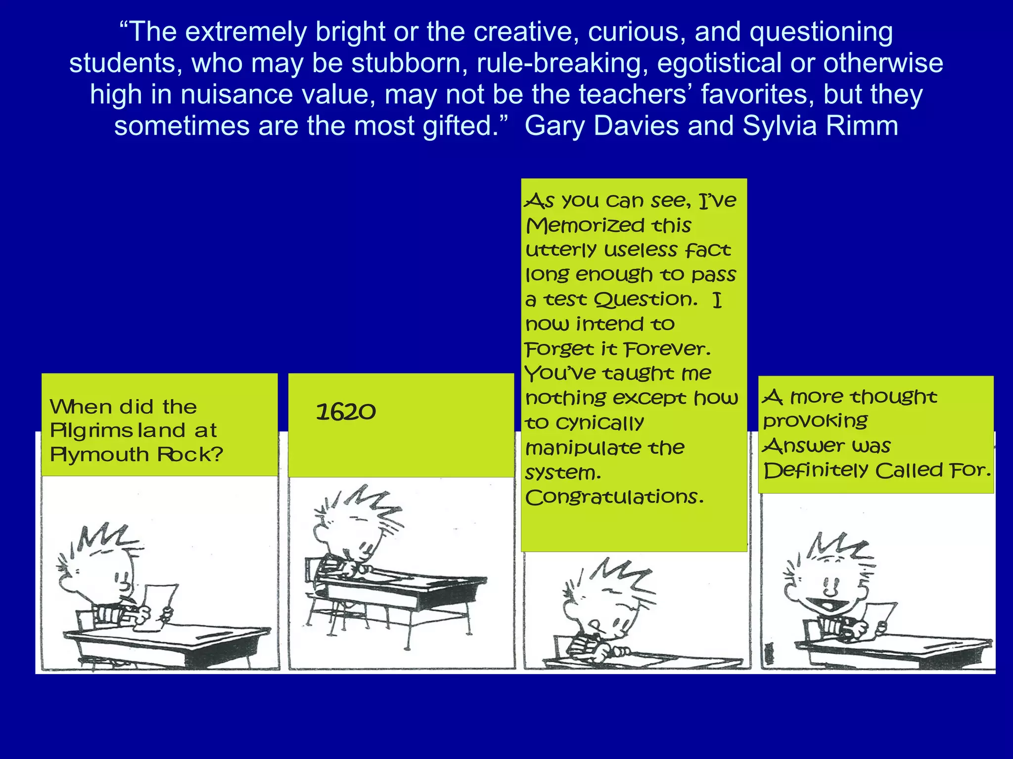 “ The extremely bright or the creative, curious, and questioning students, who may be stubborn, rule-breaking, egotistical or otherwise high in nuisance value, may not be the teachers’ favorites, but they sometimes are the most gifted.”  Gary Davies and Sylvia Rimm 
