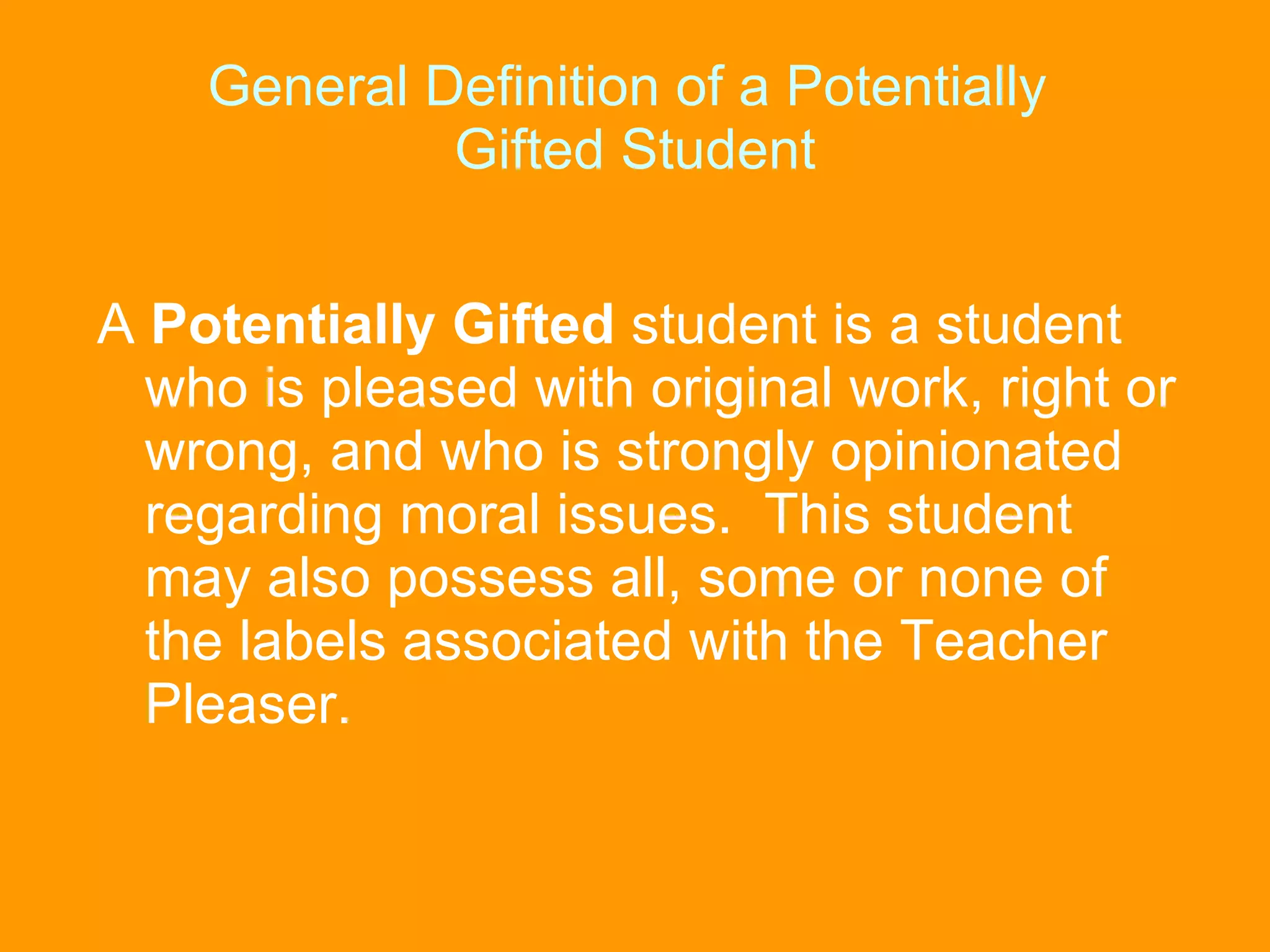 General Definition of a Potentially  Gifted Student A  Potentially Gifted  student is a student who is pleased with original work, right or wrong, and who is strongly opinionated regarding moral issues.  This student may also possess all, some or none of the labels associated with the Teacher Pleaser. 