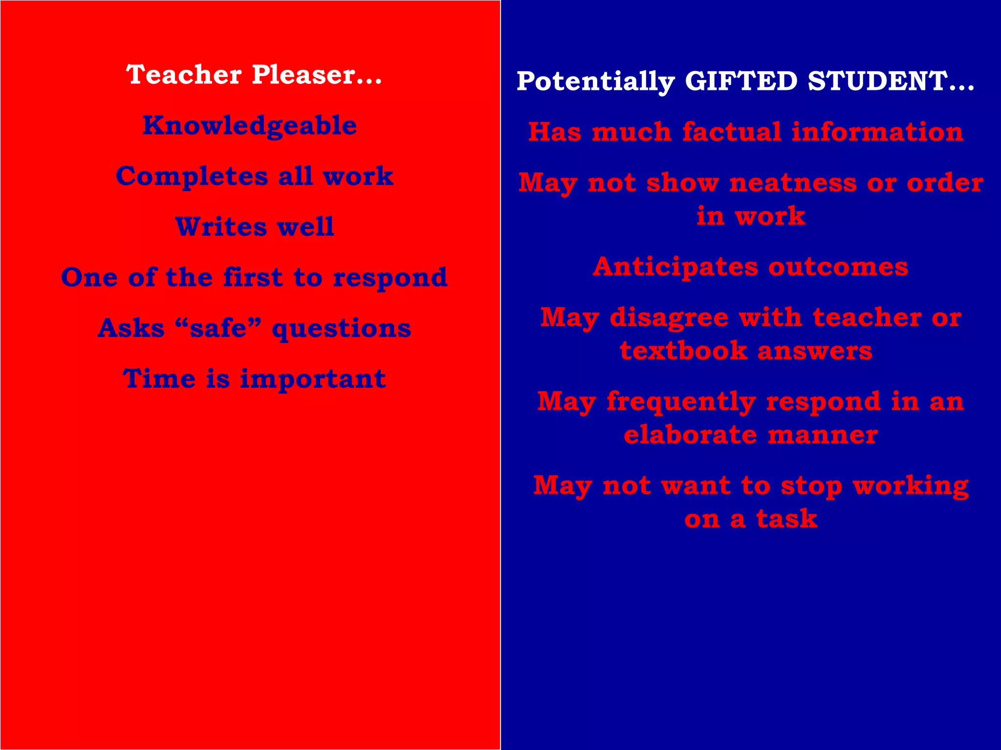 Teacher Pleaser… Knowledgeable   Completes all work Writes well One of the first to respond Asks “safe” questions Time is important Potentially GIFTED STUDENT…  Has much factual information  May not show neatness or order in work Anticipates outcomes May disagree with teacher or textbook answers  May frequently respond in an elaborate manner May not want to stop working on a task 