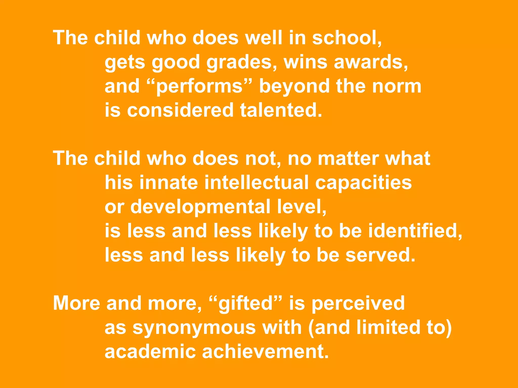 The child who does well in school,  gets good grades, wins awards,  and “performs” beyond the norm  is considered talented.  The child who does not, no matter what  his innate intellectual capacities  or developmental level,  is less and less likely to be identified,  less and less likely to be served.  More and more, “gifted” is perceived  as synonymous with (and limited to)  academic achievement. 