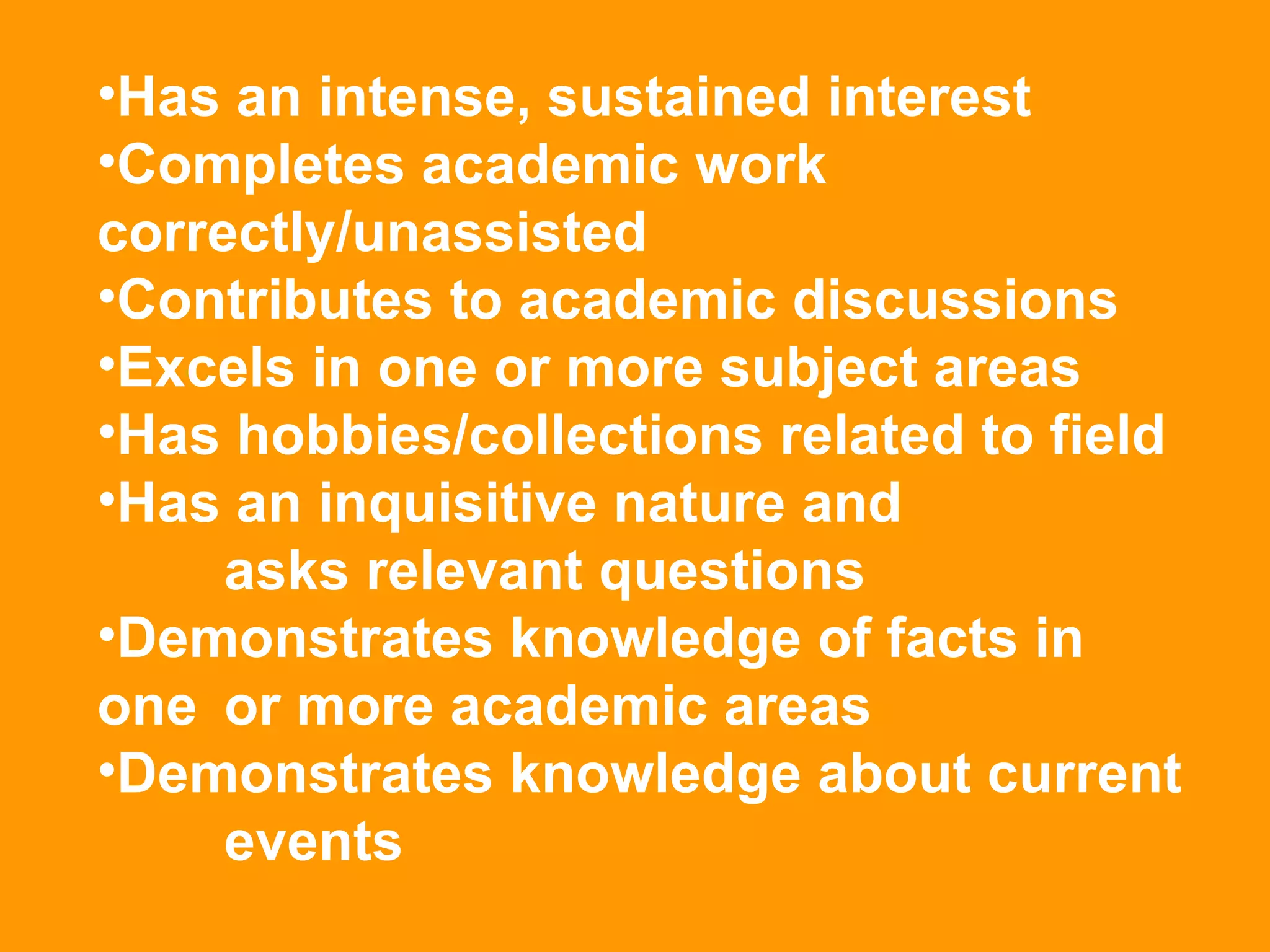 Has an intense, sustained interest  Completes academic work  correctly/unassisted  Contributes to academic discussions  Excels in one or more subject areas  Has hobbies/collections related to field  Has an inquisitive nature and  asks relevant questions  Demonstrates knowledge of facts in  one  or more academic areas Demonstrates knowledge about current  events 