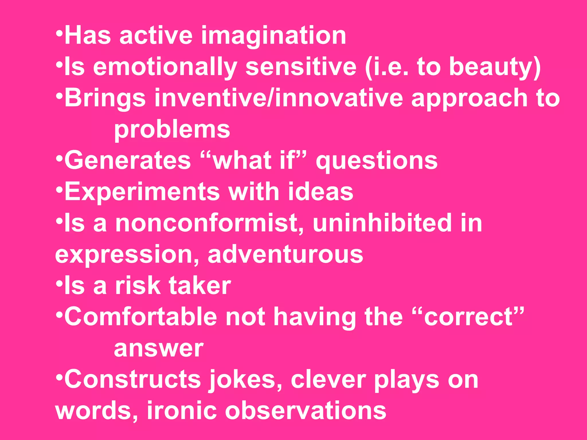 Has active imagination  Is emotionally sensitive (i.e. to beauty)  Brings inventive/innovative approach to  problems  Generates “what if” questions  Experiments with ideas  Is a nonconformist, uninhibited in  expression, adventurous  Is a risk taker  Comfortable not having the “correct”  answer  Constructs jokes, clever plays on  words, ironic observations 