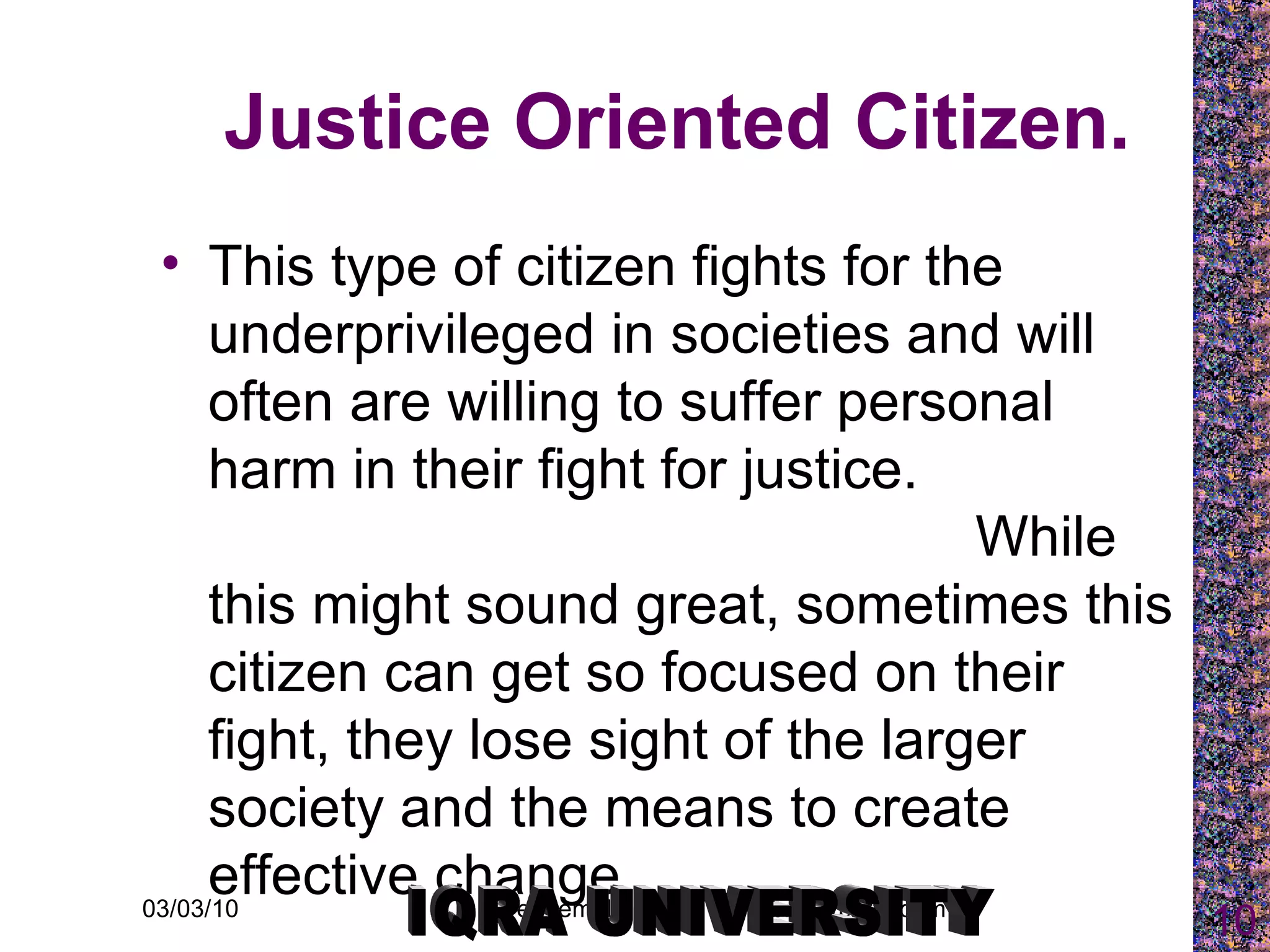 Justice Oriented Citizen. This type of citizen fights for the underprivileged in societies and will often are willing to suffer personal harm in their fight for justice.  While this might sound great, sometimes this citizen can get so focused on their fight, they lose sight of the larger society and the means to create effective change. IQRA UNIVERSITY 