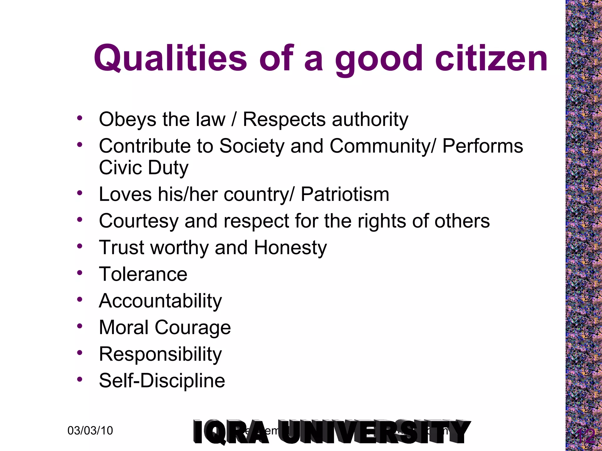 Qualities of a good citizen Obeys the law / Respects authority Contribute to Society and Community/ Performs Civic Duty Loves his/her country/ Patriotism Courtesy and respect for the rights of others Trust worthy and Honesty Tolerance  Accountability Moral Courage  Responsibility  Self-Discipline IQRA UNIVERSITY 