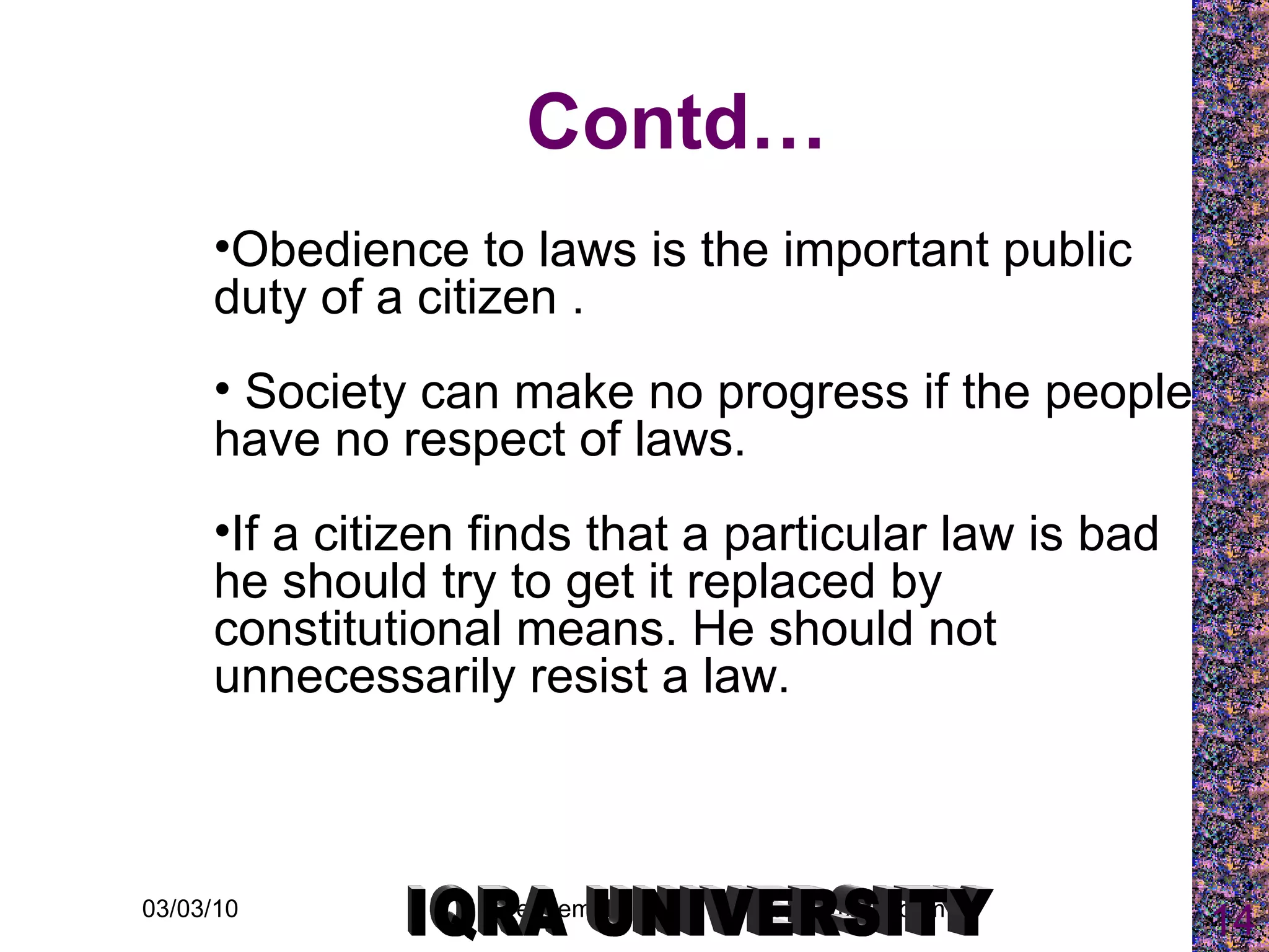 Contd… Obedience to laws is the important public duty of a citizen . Society can make no progress if the people have no respect of laws.  If a citizen finds that a particular law is bad he should try to get it replaced by constitutional means. He should not unnecessarily resist a law. IQRA UNIVERSITY 