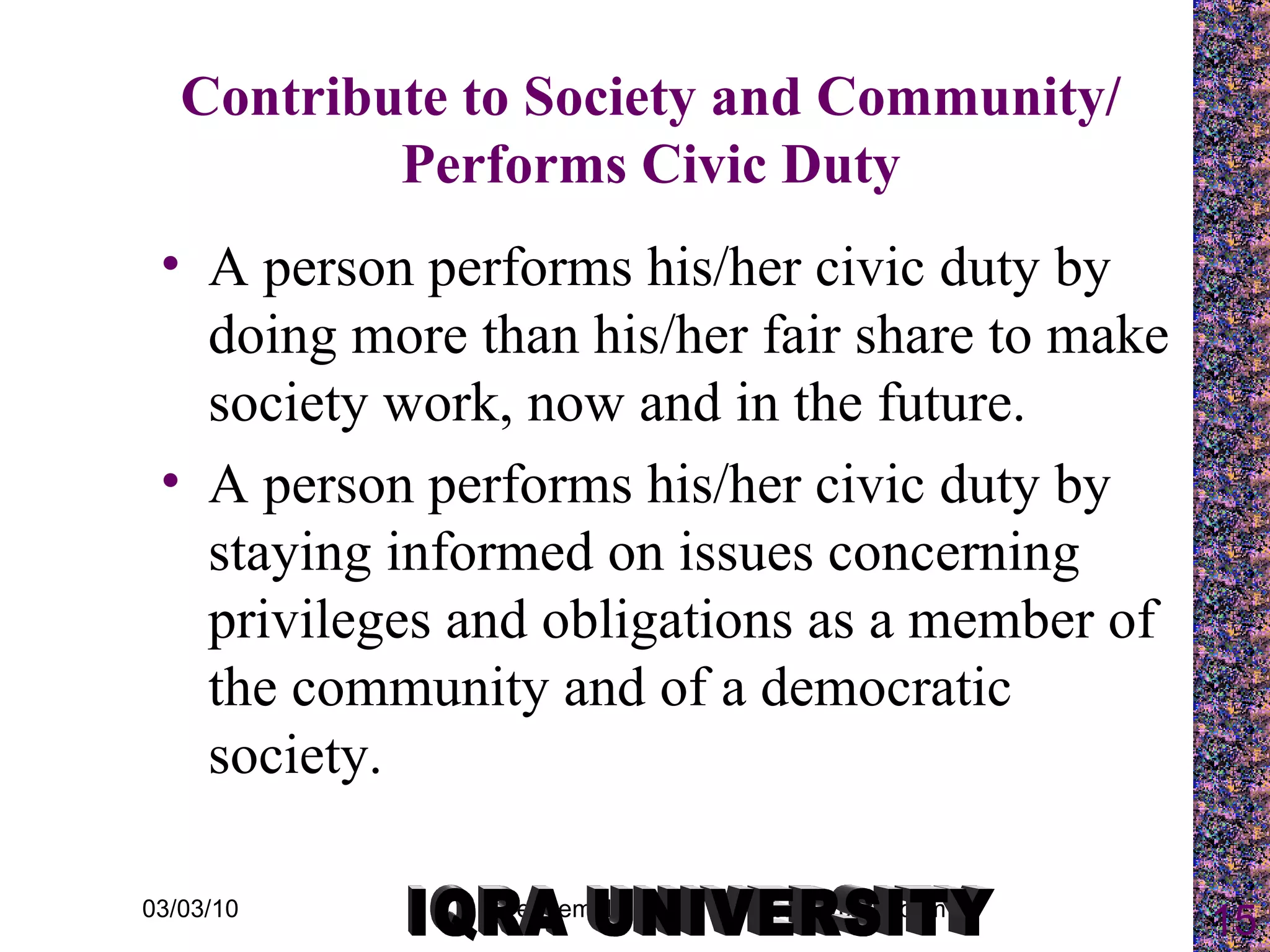 Contribute to Society and Community/ Performs Civic Duty A person performs his/her civic duty by doing more than his/her fair share to make society work, now and in the future. A person performs his/her civic duty by staying informed on issues concerning privileges and obligations as a member of the community and of a democratic society. IQRA UNIVERSITY 