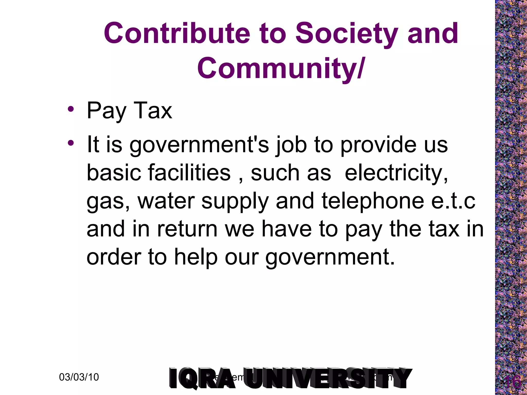 Contribute to Society and Community/ Pay Tax It is government's job to provide us basic facilities , such as  electricity, gas, water supply and telephone e.t.c and in return we have to pay the tax in order to help our government. IQRA UNIVERSITY 