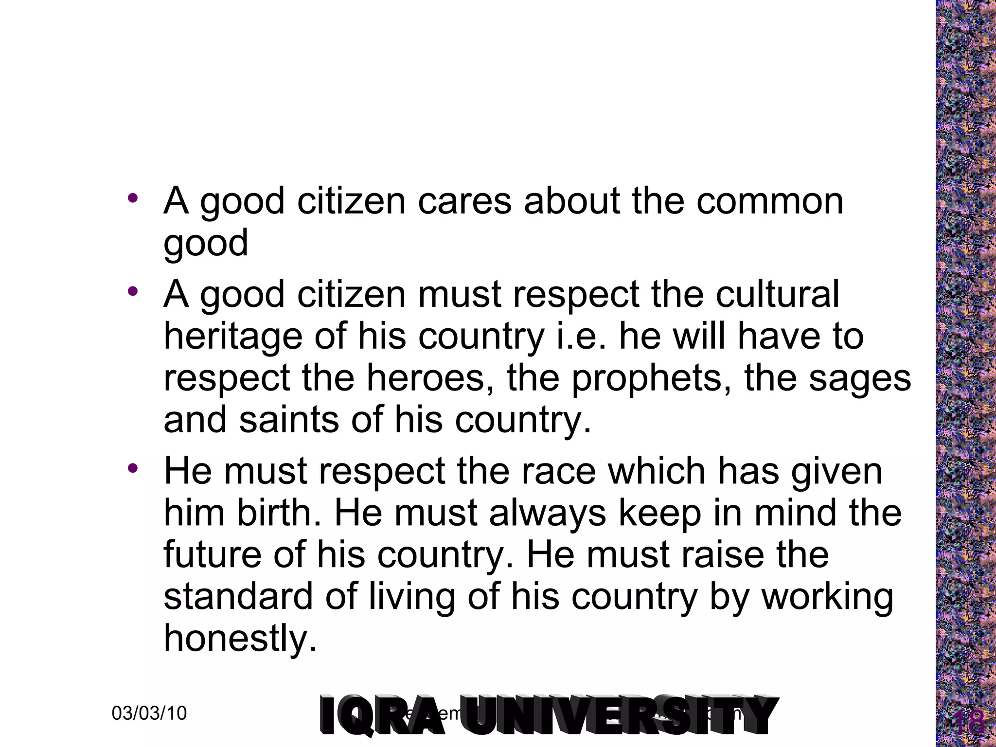A good citizen cares about the common good  A good citizen must respect the cultural heritage of his country i.e. he will have to respect the heroes, the prophets, the sages and saints of his country.  He must respect the race which has given him birth. He must always keep in mind the future of his country. He must raise the standard of living of his country by working honestly. IQRA UNIVERSITY 