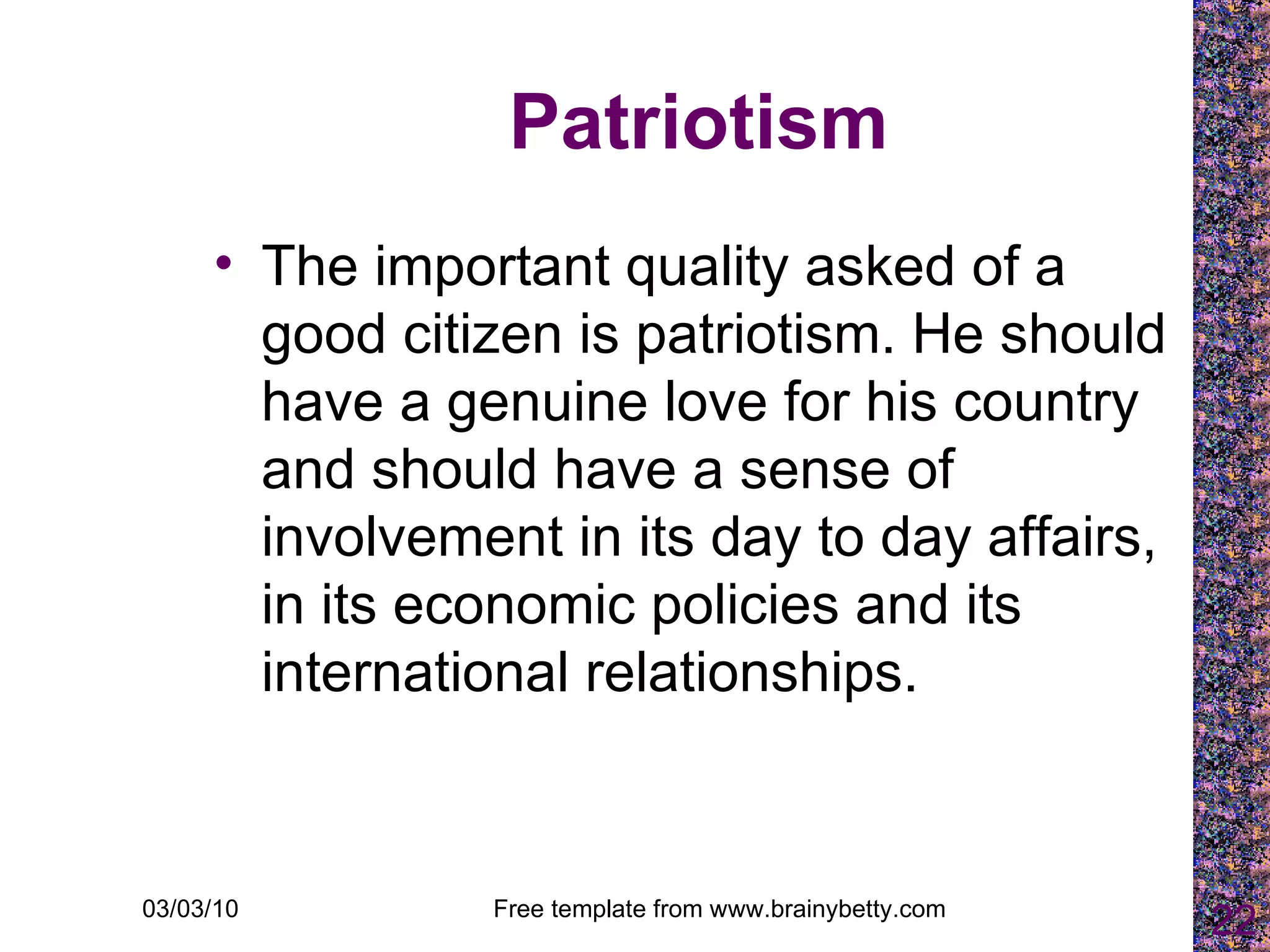 Patriotism The important quality asked of a good citizen is patriotism. He should have a genuine love for his country and should have a sense of involvement in its day to day affairs, in its economic policies and its international relationships.  