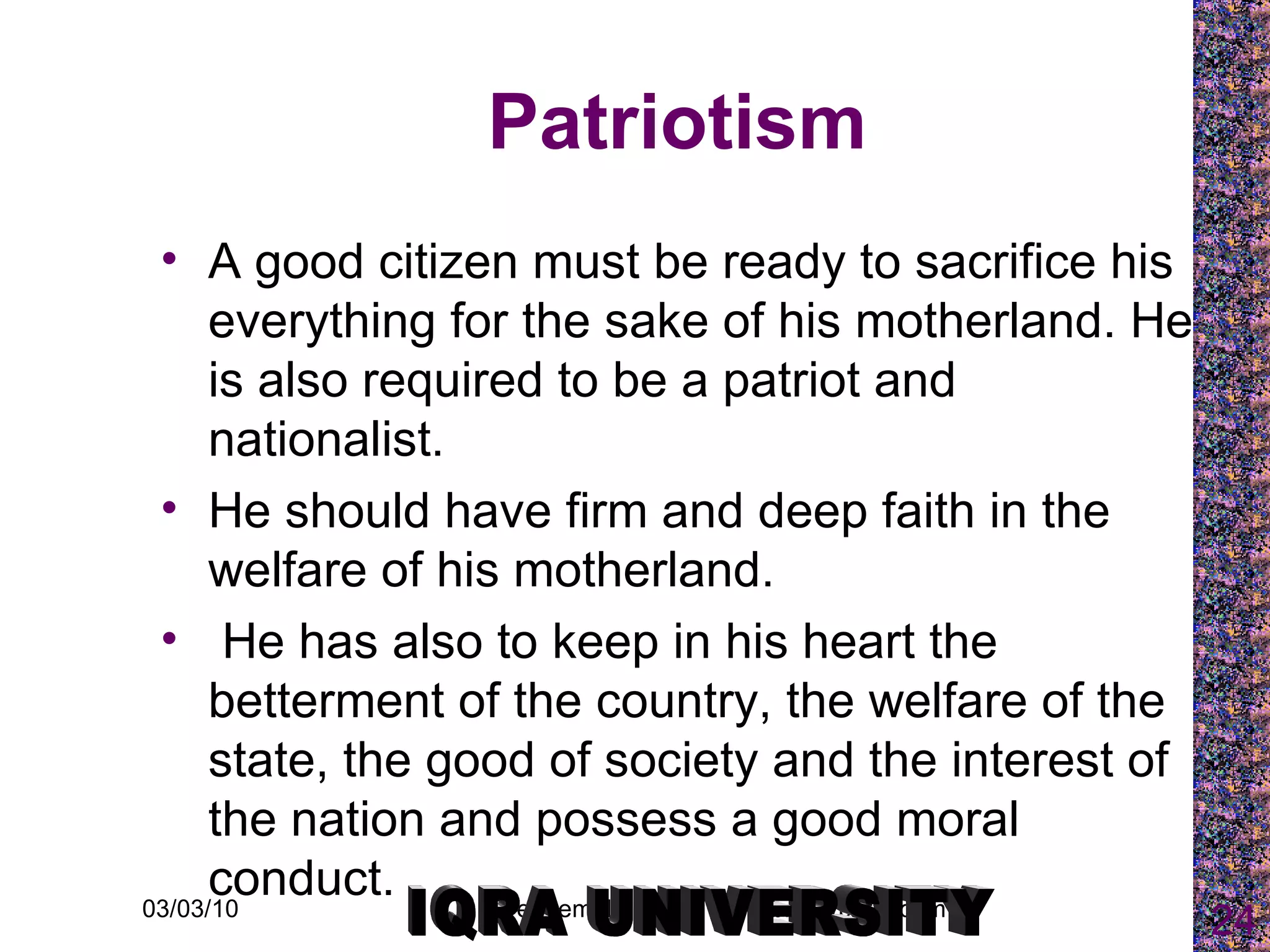 Patriotism A good citizen must be ready to sacrifice his everything for the sake of his motherland. He is also required to be a patriot and nationalist.  He should have firm and deep faith in the welfare of his motherland. He has also to keep in his heart the betterment of the country, the welfare of the state, the good of society and the interest of the nation and possess a good moral conduct.   IQRA UNIVERSITY 
